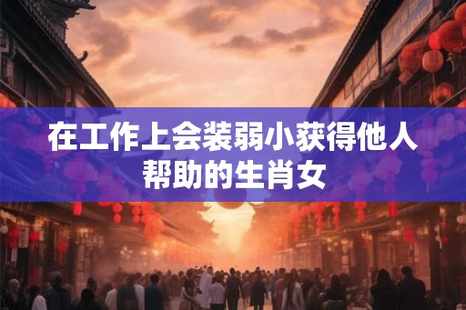 在工作上会装弱小获得他人帮助的生肖女 在工作上会装弱小获得他人帮助的生肖女