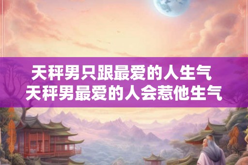 天秤男只跟最爱的人生气 天秤男最爱的人会惹他生气吗