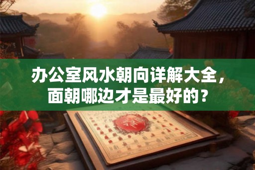 办公室风水朝向详解大全,面朝哪边才是最好的? 办公室风水朝向详解大全,面朝哪边才是最好的?