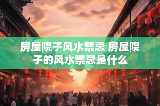 房屋院子风水禁忌 房屋院子的风水禁忌是什么