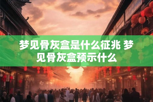 梦见骨灰盒是什么征兆 梦见骨灰盒预示什么