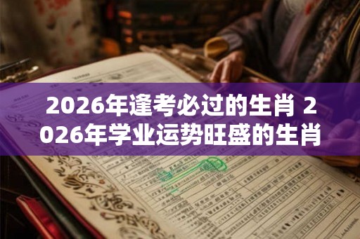 2026年逢考必过的生肖 2026年学业运势旺盛的生肖