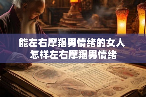 能左右摩羯男情绪的女人 怎样左右摩羯男情绪 能左右摩羯男情绪的女人 怎样左右摩羯男情绪