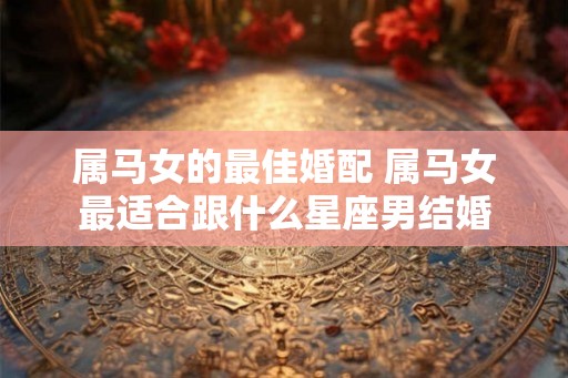 属马女的最佳婚配 属马女最适合跟什么星座男结婚 属马女的最佳婚配 属马女最适合跟什么星座男结婚