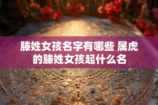 滕姓女孩名字有哪些 属虎的滕姓女孩起什么名
