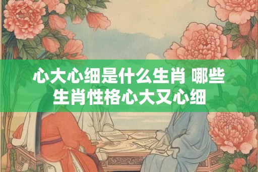 心大心细是什么生肖 哪些生肖性格心大又心细 心大心细是什么生肖 哪些生肖性格心大又心细