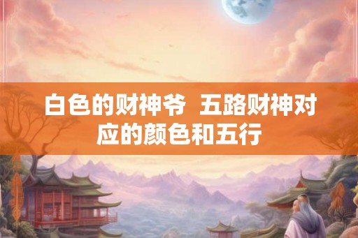 白色的财神爷 五路财神对应的颜色和五行 白色的财神爷 五路财神对应的颜色和五行