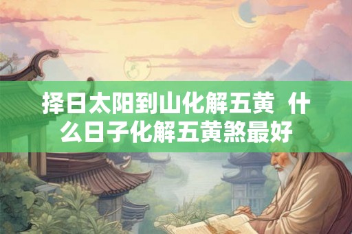 择日太阳到山化解五黄  什么日子化解五黄煞最好