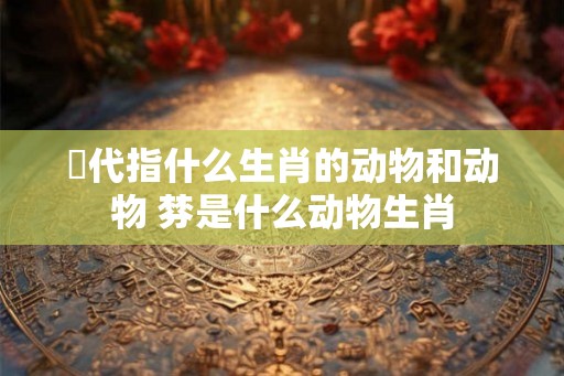 盻代指什么生肖的动物和动物 棼是什么动物生肖 盻代指什么生肖的动物和动物 棼是什么动物生肖