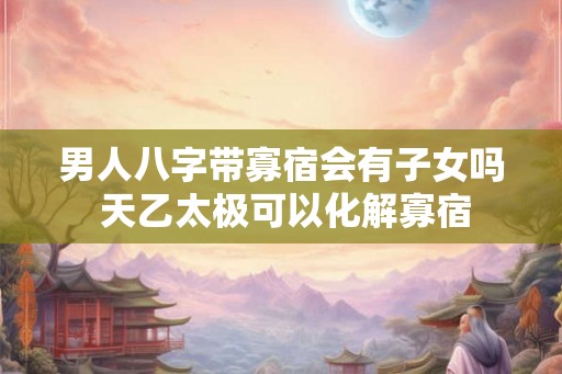 男人八字带寡宿会有子女吗 天乙太极可以化解寡宿