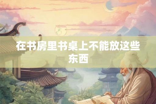 在书房里书桌上不能放这些东西