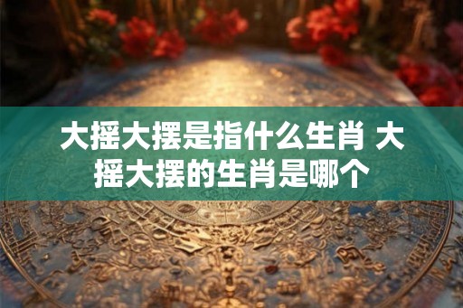 大摇大摆是指什么生肖 大摇大摆的生肖是哪个 大摇大摆是指什么生肖 大摇大摆的生肖是哪个