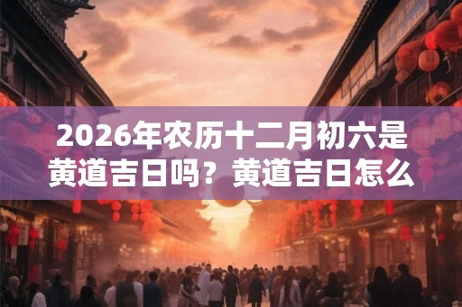 2026年农历十二月初六是黄道吉日吗？黄道吉日怎么看？