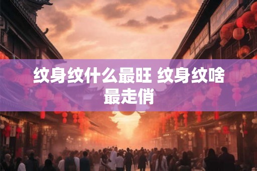 纹身纹什么最旺 纹身纹啥最走俏