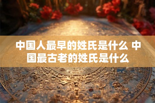 中国人最早的姓氏是什么 中国最古老的姓氏是什么