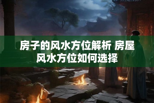 房子的风水方位解析 房屋风水方位如何选择 房子的风水方位解析 房屋风水方位如何选择