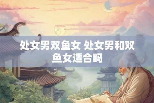 处女男双鱼女 处女男和双鱼女适合吗