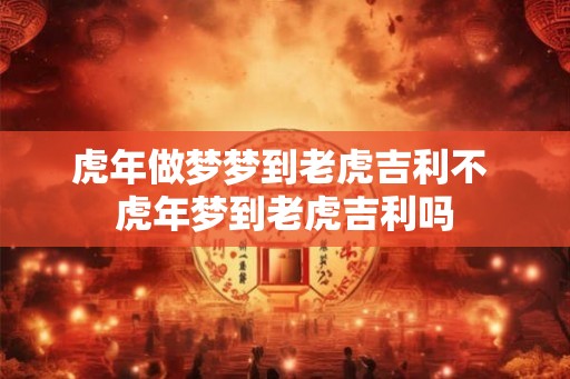 虎年做梦梦到老虎吉利不 虎年梦到老虎吉利吗