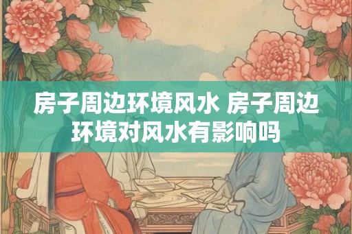 房子周边环境风水 房子周边环境对风水有影响吗