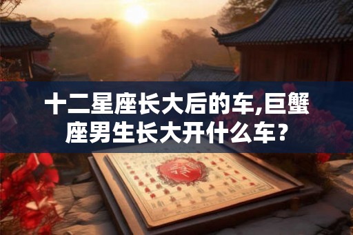 十二星座长大后的车,巨蟹座男生长大开什么车？
