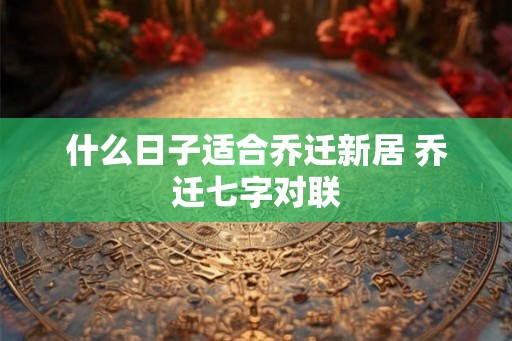 什么日子适合乔迁新居 乔迁七字对联