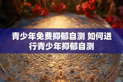 青少年免费抑郁自测 如何进行青少年抑郁自测
