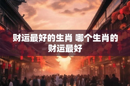 财运最好的生肖 哪个生肖的财运最好