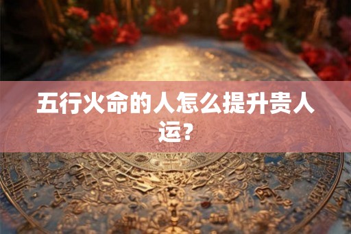 五行火命的人怎么提升贵人运？