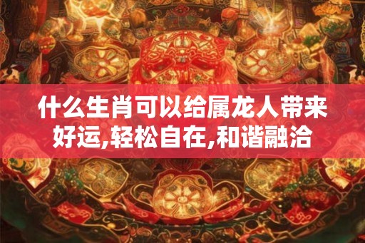 什么生肖可以给属龙人带来好运,轻松自在,和谐融洽