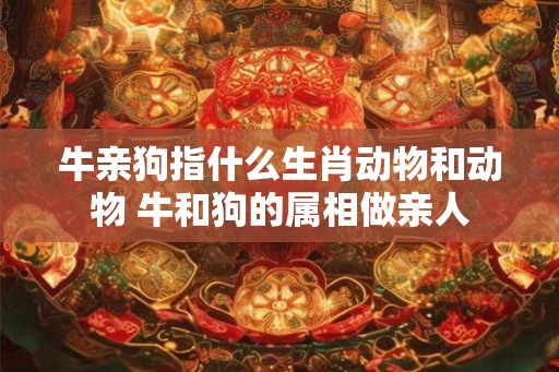 牛亲狗指什么生肖动物和动物 牛和狗的属相做亲人 牛亲狗指什么生肖动物和动物 牛和狗的属相做亲人