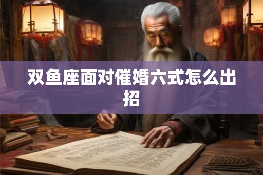 双鱼座面对催婚六式怎么出招 双鱼座面对催婚六式怎么出招