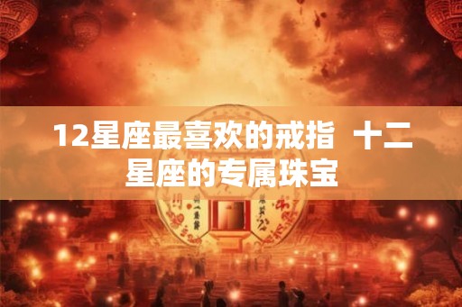 12星座最喜欢的戒指 十二星座的专属珠宝 12星座最喜欢的戒指 十二星座的专属珠宝