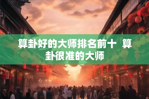 算卦好的大师排名前十  算卦很准的大师