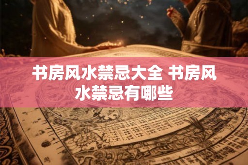 书房风水禁忌大全 书房风水禁忌有哪些