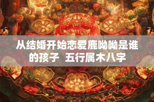从结婚开始恋爱鹿呦呦是谁的孩子  五行属木八字