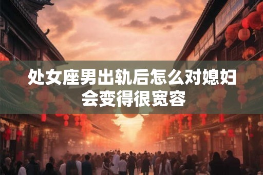 处女座男出轨后怎么对媳妇 会变得很宽容 处女座男出轨后怎么对媳妇 会变得很宽容