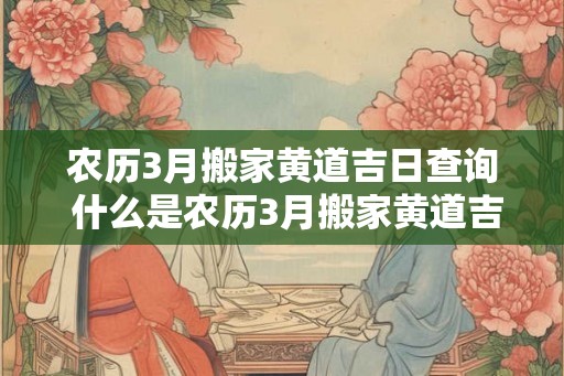 农历3月搬家黄道吉日查询 什么是农历3月搬家黄道吉日
