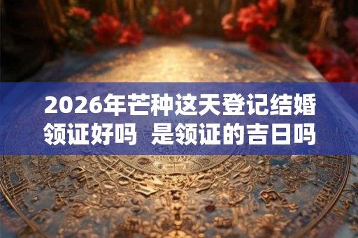 2026年芒种这天登记结婚领证好吗  是领证的吉日吗