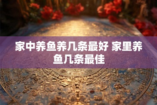 家中养鱼养几条最好 家里养鱼几条最佳 家中养鱼养几条最好 家里养鱼几条最佳