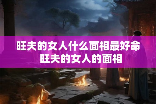 旺夫的女人什么面相最好命  旺夫的女人的面相