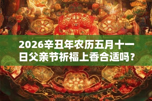 2026辛丑年农历五月十一日父亲节祈福上香合适吗？