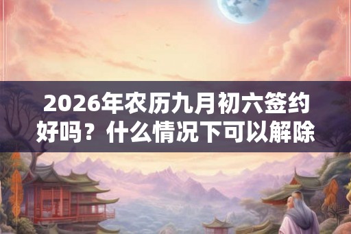 2026年农历九月初六签约好吗?什么情况下可以解除合同? 2026年农历九月初六签约好吗?什么情况下可以解除合同?