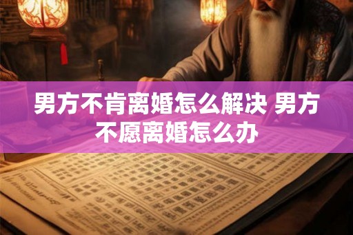 男方不肯离婚怎么解决 男方不愿离婚怎么办