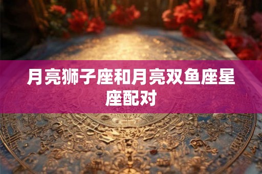 月亮狮子座和月亮双鱼座星座配对