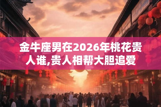 金牛座男在2026年桃花贵人谁,贵人相帮大胆追爱