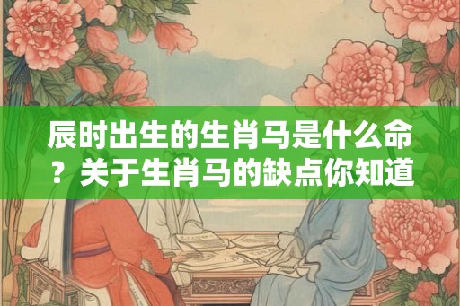 辰时出生的生肖马是什么命？关于生肖马的缺点你知道吗？
