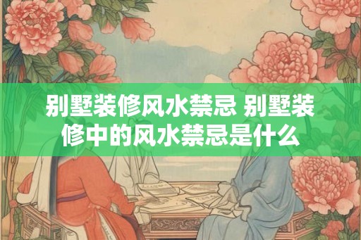 别墅装修风水禁忌 别墅装修中的风水禁忌是什么