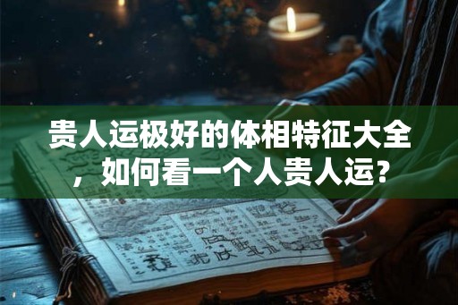 贵人运极好的体相特征大全，如何看一个人贵人运？