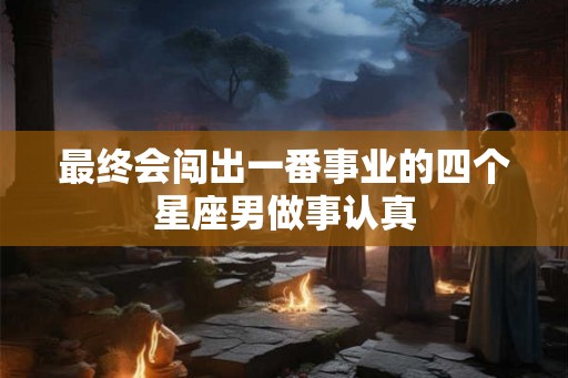 最终会闯出一番事业的四个星座男做事认真 最终会闯出一番事业的四个星座男做事认真