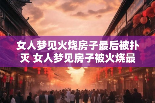 女人梦见火烧房子最后被扑灭 女人梦见房子被火烧最后被救了吗